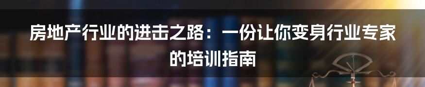 房地产行业的进击之路：一份让你变身行业专家的培训指南