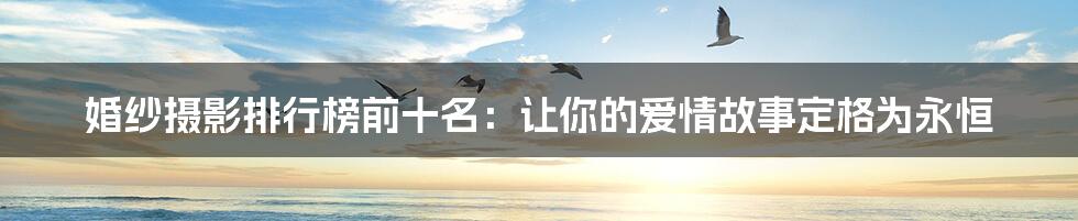婚纱摄影排行榜前十名:让你的爱情故事定格为永恒