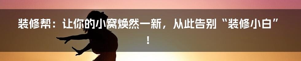 装修帮:让你的小窝焕然一新,从此告别“装修小白”!