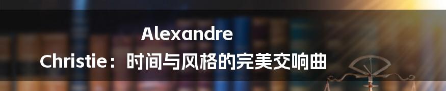 Alexandre Christie：时间与风格的完美交响曲