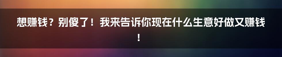 想赚钱？别傻了！我来告诉你现在什么生意好做又赚钱！