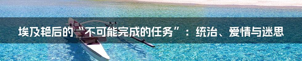 埃及艳后的“不可能完成的任务”：统治、爱情与迷思