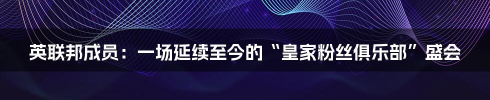英联邦成员：一场延续至今的“皇家粉丝俱乐部”盛会