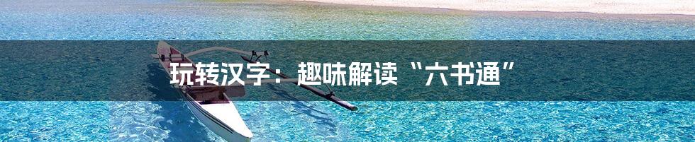 玩转汉字:趣味解读“六书通”
