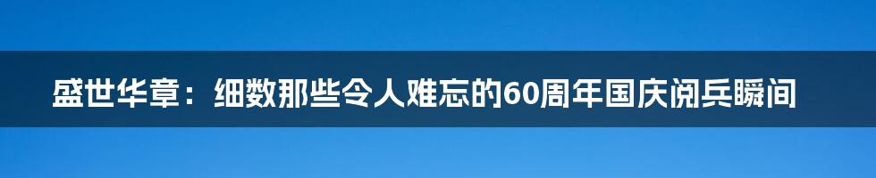盛世华章：细数那些令人难忘的60周年国庆阅兵瞬间
