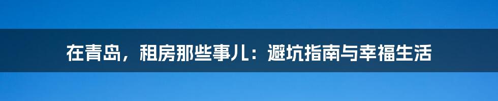 在青岛,租房那些事儿:避坑指南与幸福生活