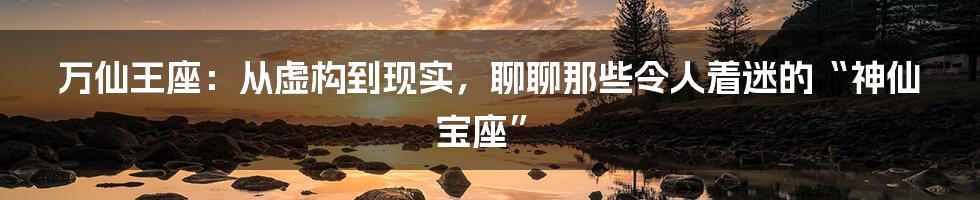 万仙王座:从虚构到现实,聊聊那些令人着迷的“神仙宝座”