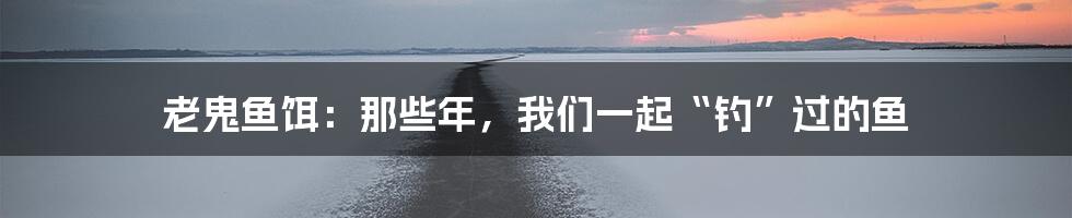 老鬼鱼饵：那些年，我们一起“钓”过的鱼