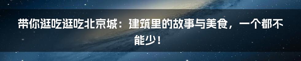 带你逛吃逛吃北京城：建筑里的故事与美食，一个都不能少！