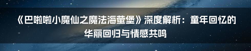 《巴啦啦小魔仙之魔法海萤堡》深度解析：童年回忆的华丽回归与情感共鸣
