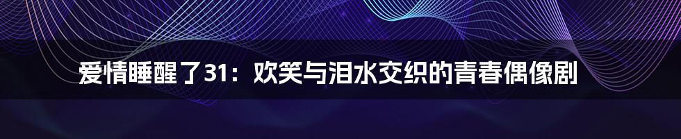 爱情睡醒了31:欢笑与泪水交织的青春偶像剧