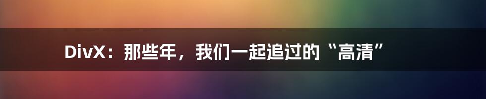 DivX:那些年,我们一起追过的“高清”