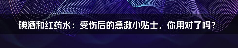 碘酒和红药水:受伤后的急救小贴士,你用对了吗?