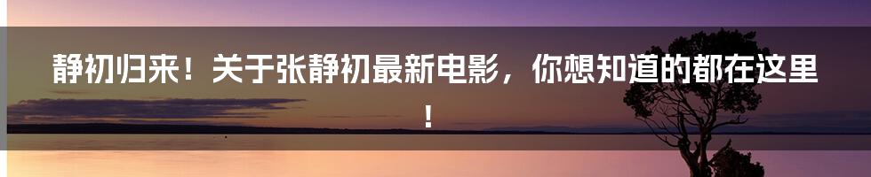 静初归来！关于张静初最新电影，你想知道的都在这里！
