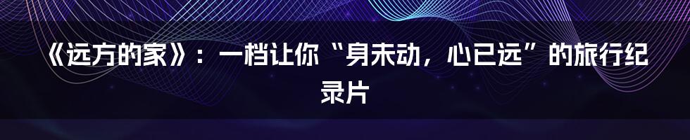 《远方的家》：一档让你“身未动，心已远”的旅行纪录片