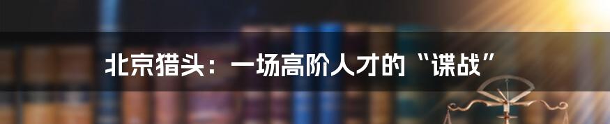 北京猎头：一场高阶人才的“谍战”