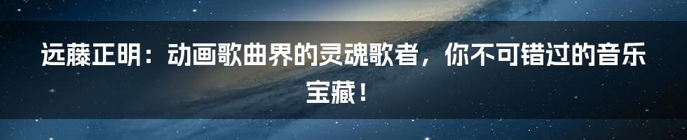 远藤正明:动画歌曲界的灵魂歌者,你不可错过的音乐宝藏!