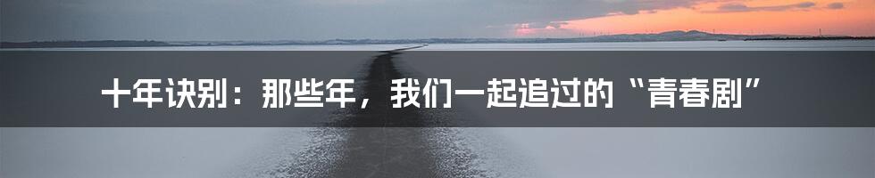 十年诀别:那些年,我们一起追过的“青春剧”