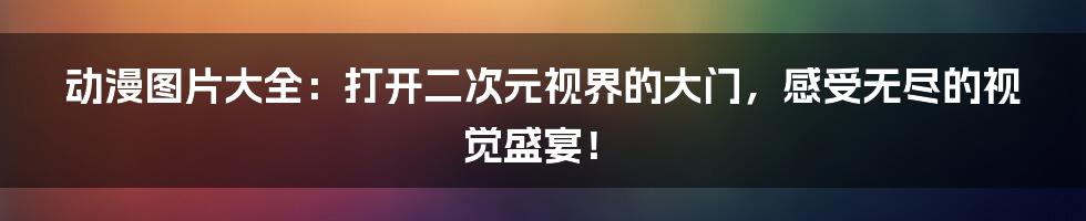 动漫图片大全：打开二次元视界的大门，感受无尽的视觉盛宴！