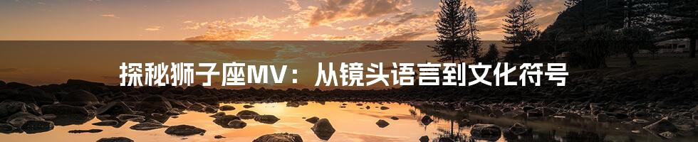 探秘狮子座MV：从镜头语言到文化符号