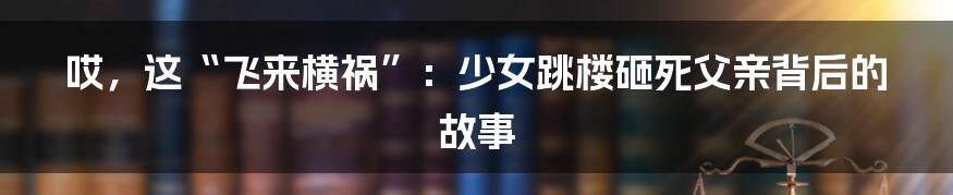 哎,这“飞来横祸”:少女跳楼砸死父亲背后的故事