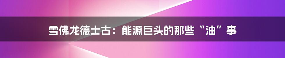雪佛龙德士古：能源巨头的那些“油”事