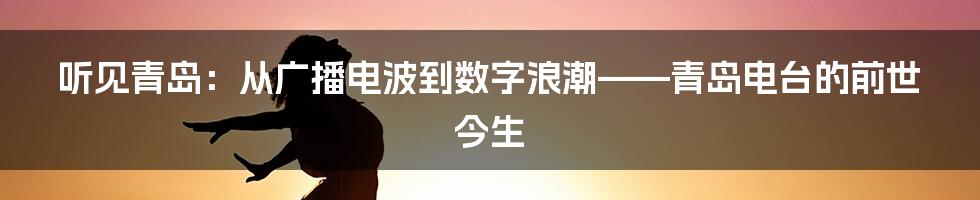听见青岛:从广播电波到数字浪潮——青岛电台的前世今生