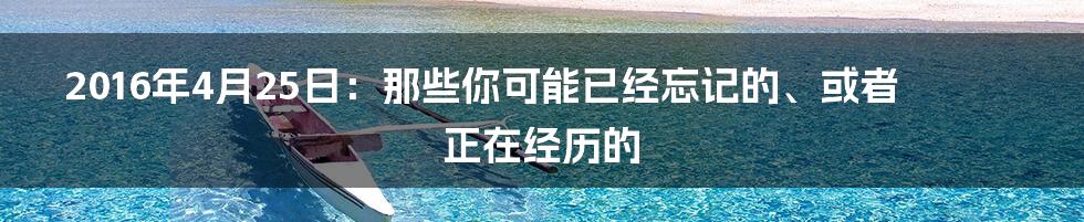 2016年4月25日：那些你可能已经忘记的、或者正在经历的