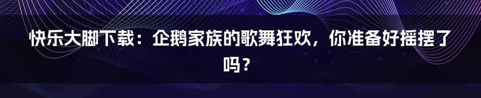快乐大脚下载:企鹅家族的歌舞狂欢,你准备好摇摆了吗?