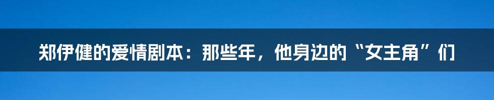 郑伊健的爱情剧本:那些年,他身边的“女主角”们