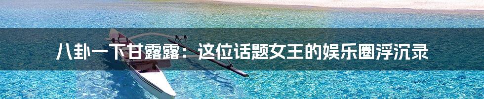 八卦一下甘露露:这位话题女王的娱乐圈浮沉录