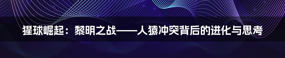 猩球崛起:黎明之战——人猿冲突背后的进化与思考