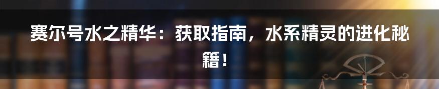 赛尔号水之精华:获取指南,水系精灵的进化秘籍!