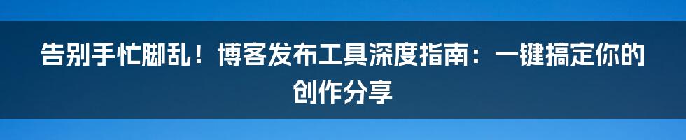 告别手忙脚乱!博客发布工具深度指南:一键搞定你的创作分享