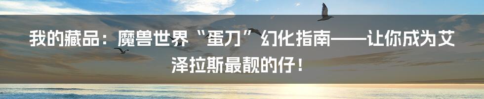 我的藏品：魔兽世界“蛋刀”幻化指南——让你成为艾泽拉斯最靓的仔！