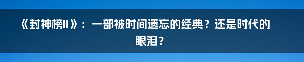 《封神榜II》:一部被时间遗忘的经典?还是时代的眼泪?