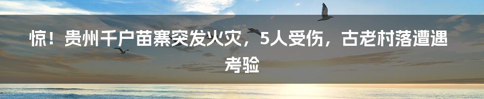 惊！贵州千户苗寨突发火灾，5人受伤，古老村落遭遇考验
