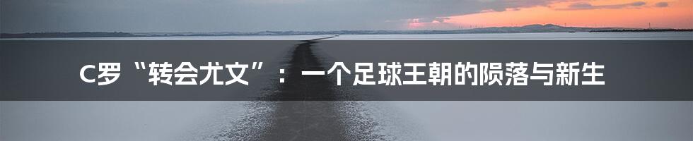 C罗“转会尤文”：一个足球王朝的陨落与新生