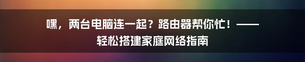 嘿，两台电脑连一起？路由器帮你忙！—— 轻松搭建家庭网络指南