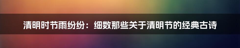 清明时节雨纷纷:细数那些关于清明节的经典古诗