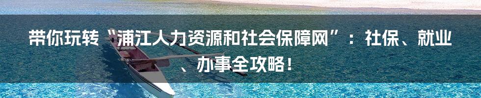带你玩转“浦江人力资源和社会保障网”：社保、就业、办事全攻略！