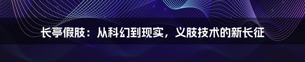 长亭假肢:从科幻到现实,义肢技术的新长征