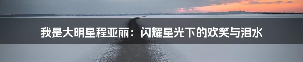 我是大明星程亚丽:闪耀星光下的欢笑与泪水