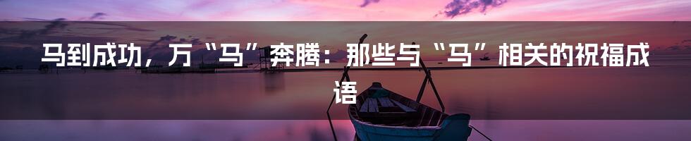马到成功,万“马”奔腾:那些与“马”相关的祝福成语