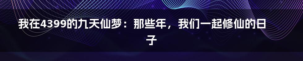 我在4399的九天仙梦：那些年，我们一起修仙的日子