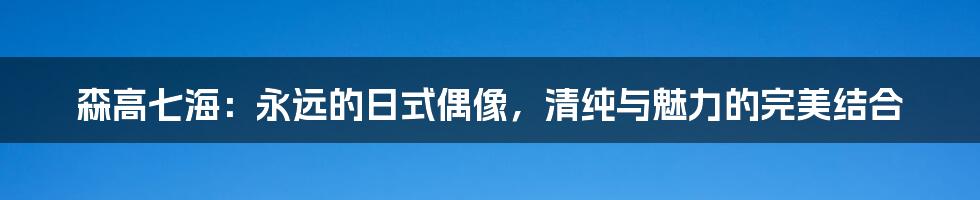 森高七海:永远的日式偶像,清纯与魅力的完美结合