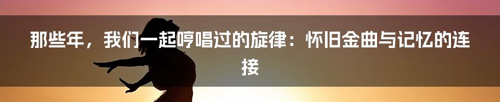 那些年，我们一起哼唱过的旋律：怀旧金曲与记忆的连接