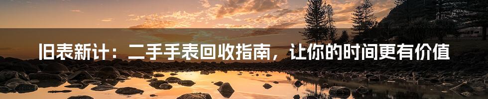 旧表新计：二手手表回收指南，让你的时间更有价值