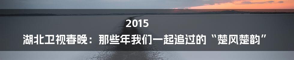 2015 湖北卫视春晚:那些年我们一起追过的“楚风楚韵”