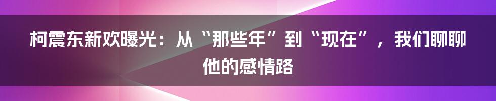 柯震东新欢曝光：从“那些年”到“现在”，我们聊聊他的感情路
